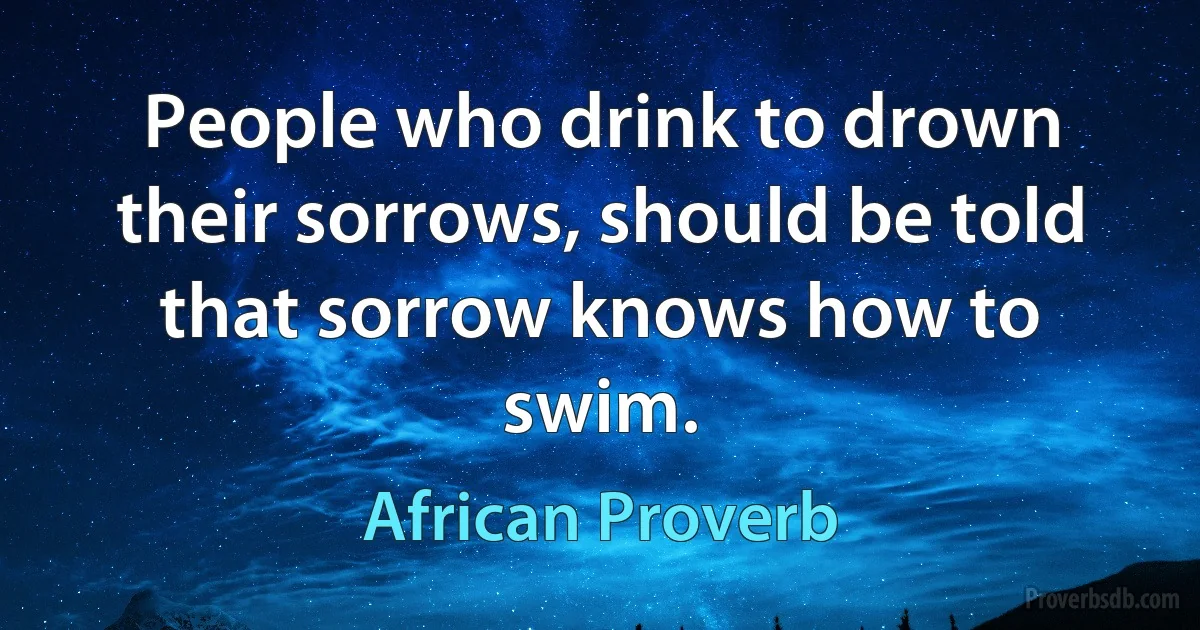 People who drink to drown their sorrows, should be told that sorrow knows how to swim. (African Proverb)