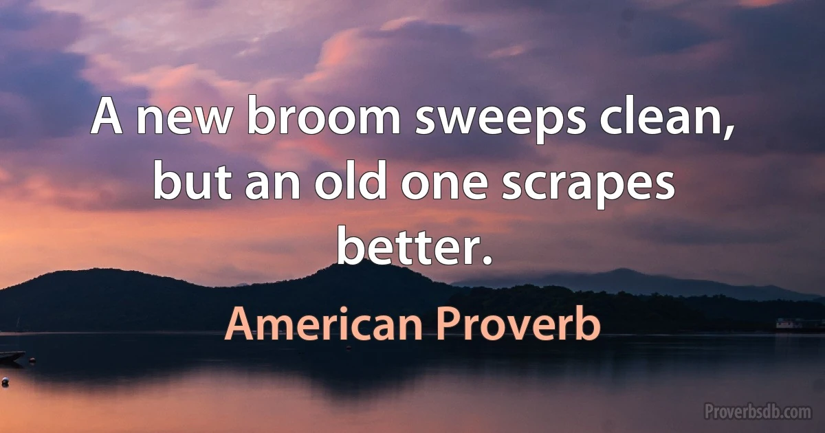 A new broom sweeps clean, but an old one scrapes better. (American Proverb)