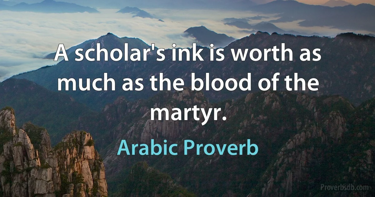 A scholar's ink is worth as much as the blood of the martyr. (Arabic Proverb)