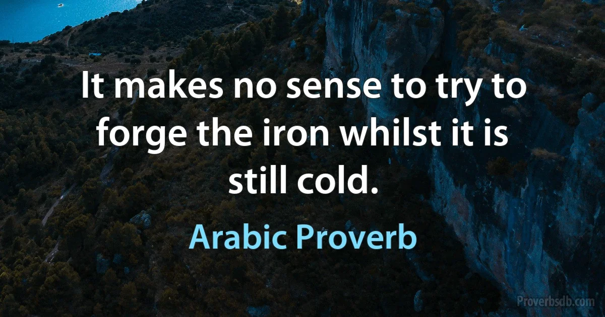 It makes no sense to try to forge the iron whilst it is still cold. (Arabic Proverb)