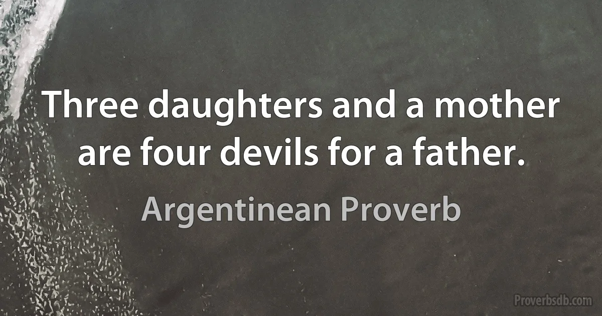 Three daughters and a mother are four devils for a father. (Argentinean Proverb)