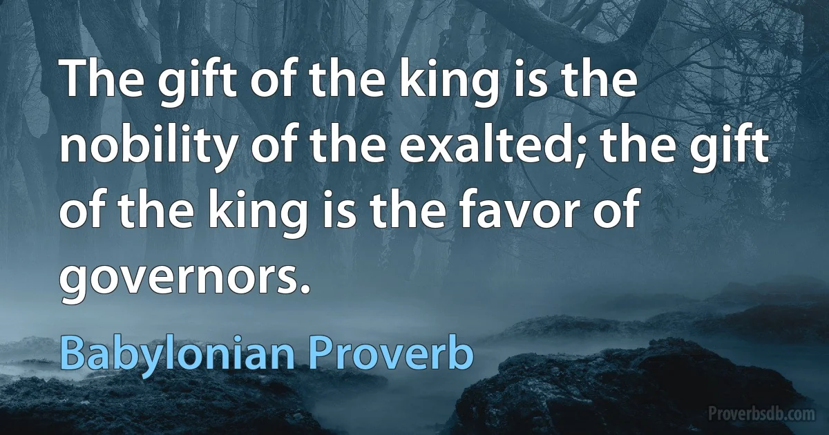 The gift of the king is the nobility of the exalted; the gift of the king is the favor of governors. (Babylonian Proverb)