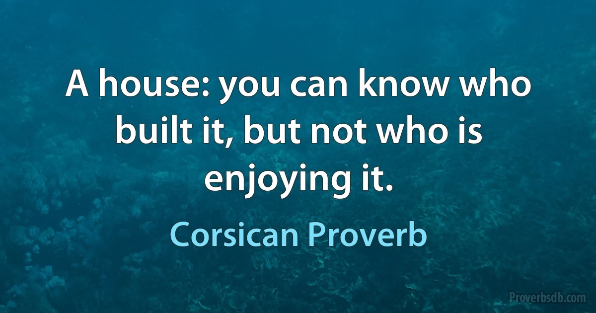 A house: you can know who built it, but not who is enjoying it. (Corsican Proverb)