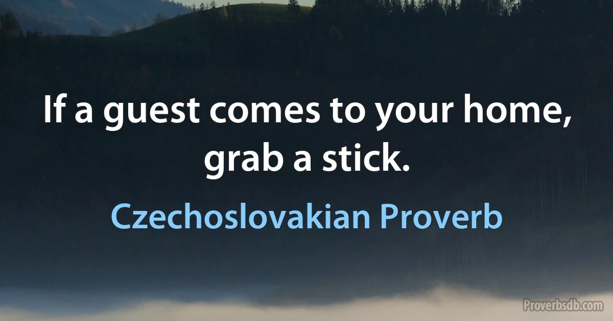 If a guest comes to your home, grab a stick. (Czechoslovakian Proverb)