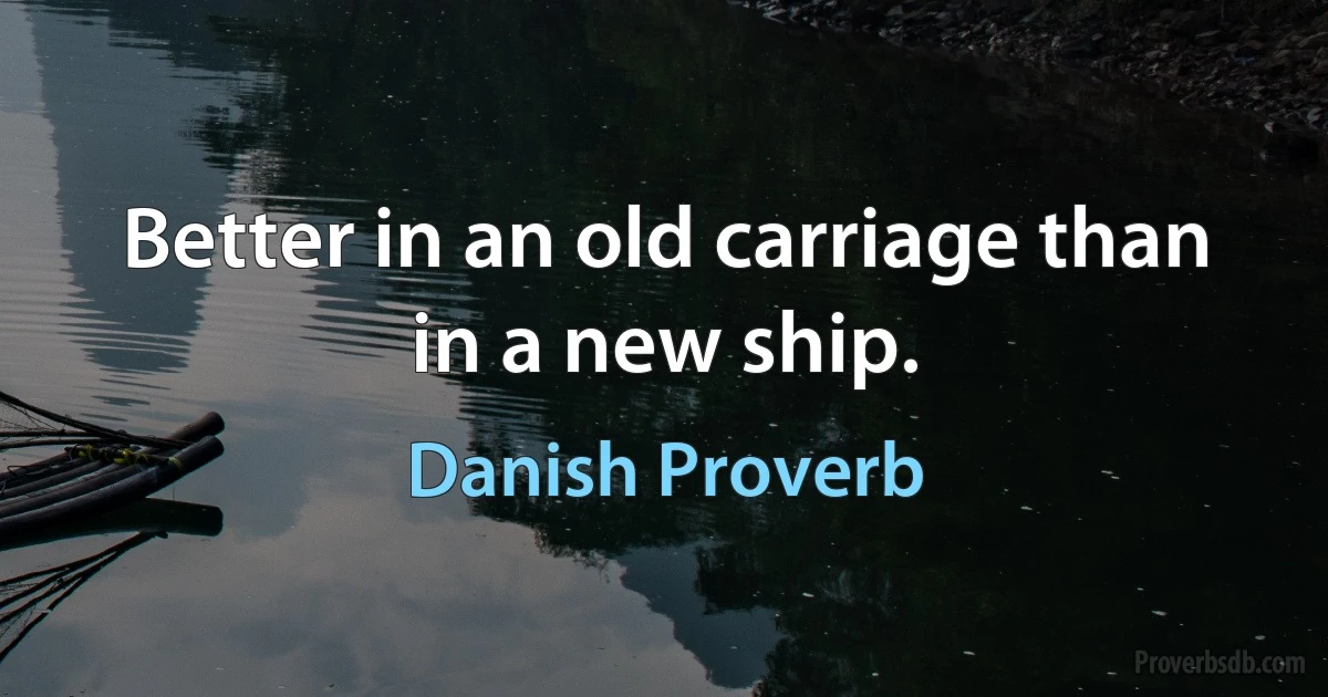 Better in an old carriage than in a new ship. (Danish Proverb)