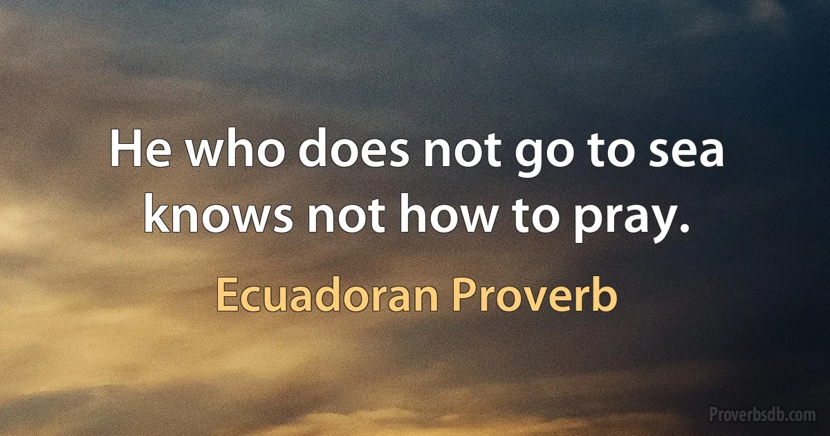 He who does not go to sea knows not how to pray. (Ecuadoran Proverb)