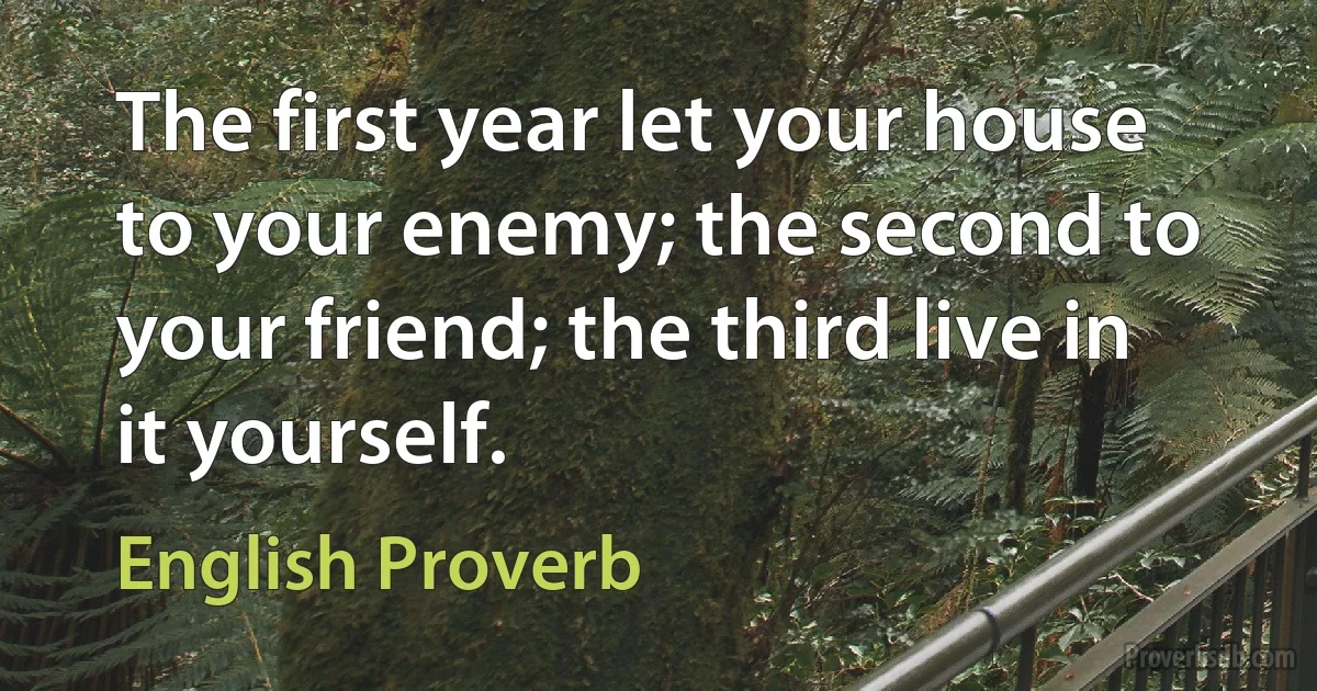 The first year let your house to your enemy; the second to your friend; the third live in it yourself. (English Proverb)