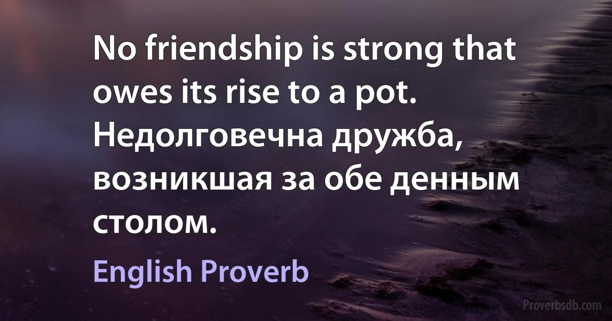 No friendship is strong that owes its rise to a pot. Недолговечна дружба, возникшая за обе денным столом. (English Proverb)