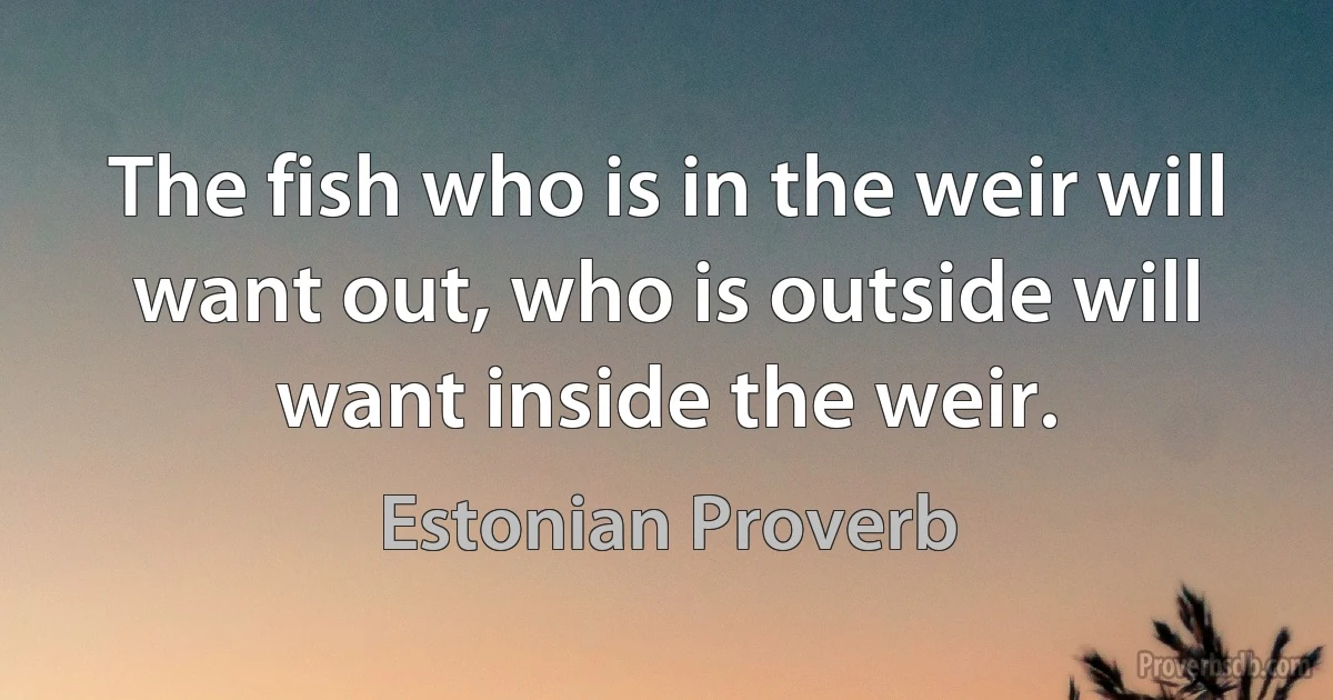 The fish who is in the weir will want out, who is outside will want inside the weir. (Estonian Proverb)