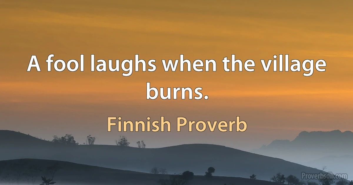 A fool laughs when the village burns. (Finnish Proverb)