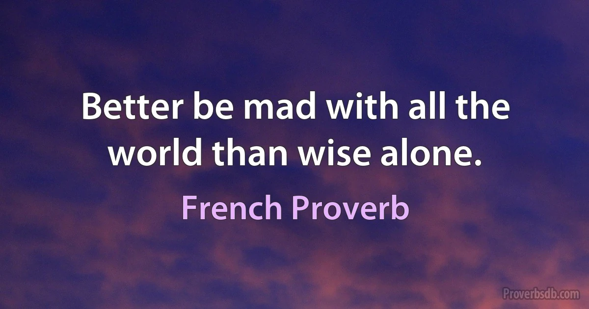 Better be mad with all the world than wise alone. (French Proverb)