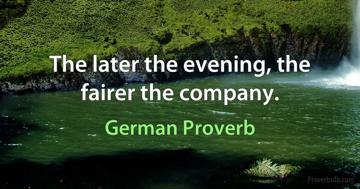 The later the evening, the fairer the company. (German Proverb)