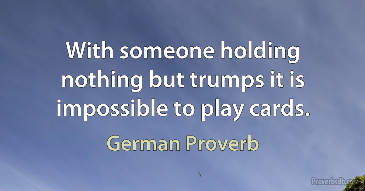 With someone holding nothing but trumps it is impossible to play cards. (German Proverb)