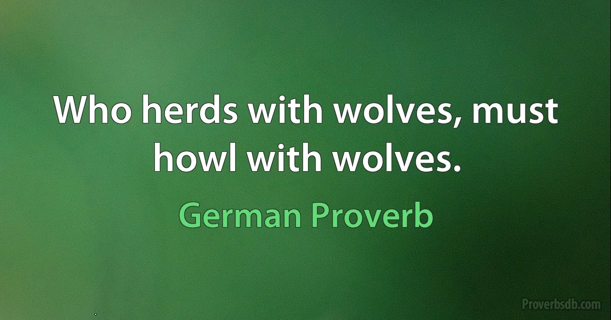 Who herds with wolves, must howl with wolves. (German Proverb)