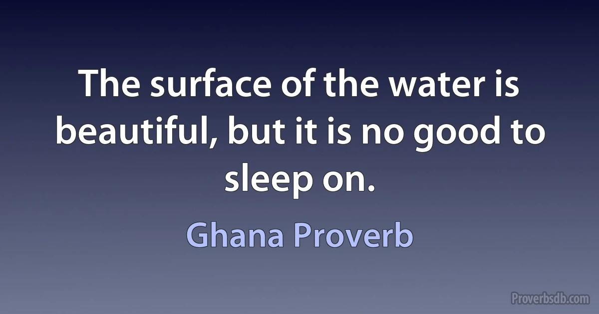 The surface of the water is beautiful, but it is no good to sleep on. (Ghana Proverb)