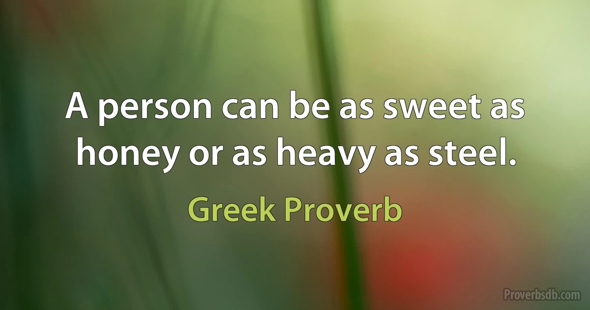 A person can be as sweet as honey or as heavy as steel. (Greek Proverb)