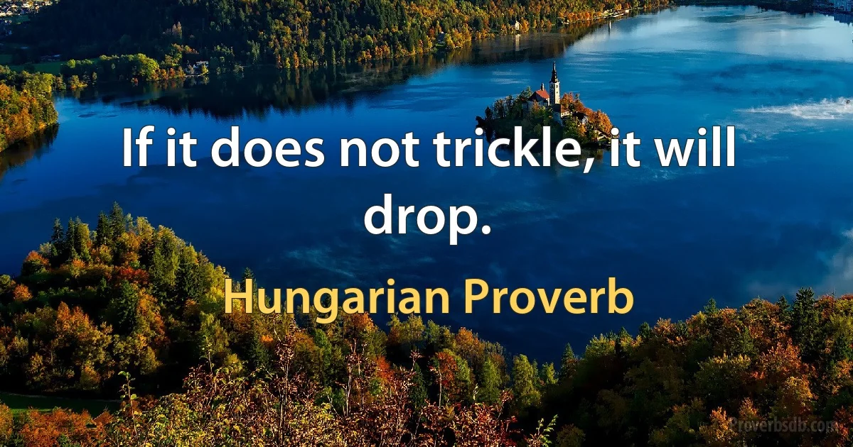 If it does not trickle, it will drop. (Hungarian Proverb)