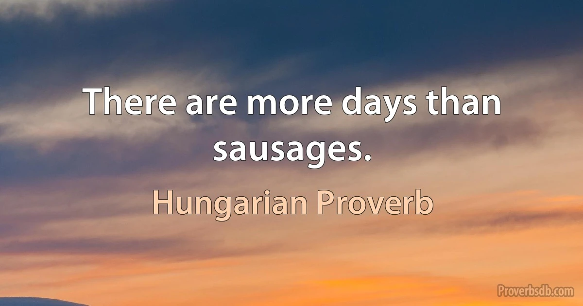 There are more days than sausages. (Hungarian Proverb)