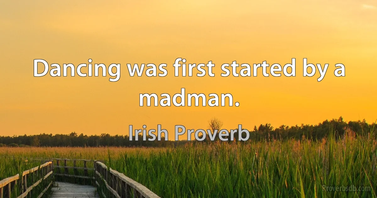 Dancing was first started by a madman. (Irish Proverb)