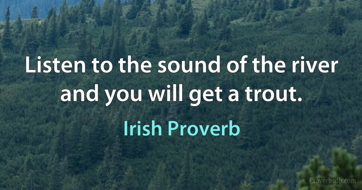 Listen to the sound of the river and you will get a trout. (Irish Proverb)