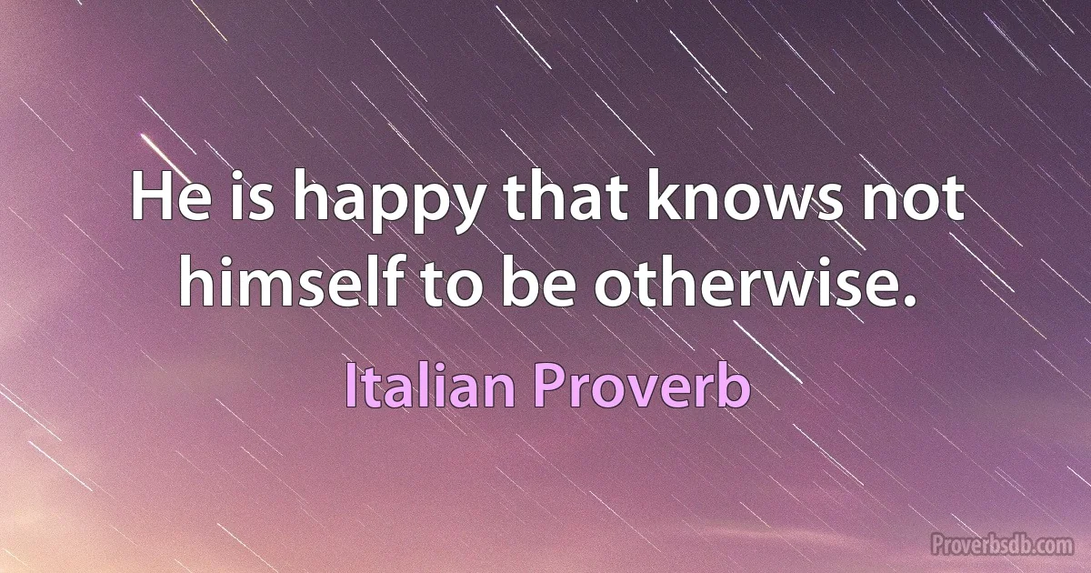 He is happy that knows not himself to be otherwise. (Italian Proverb)