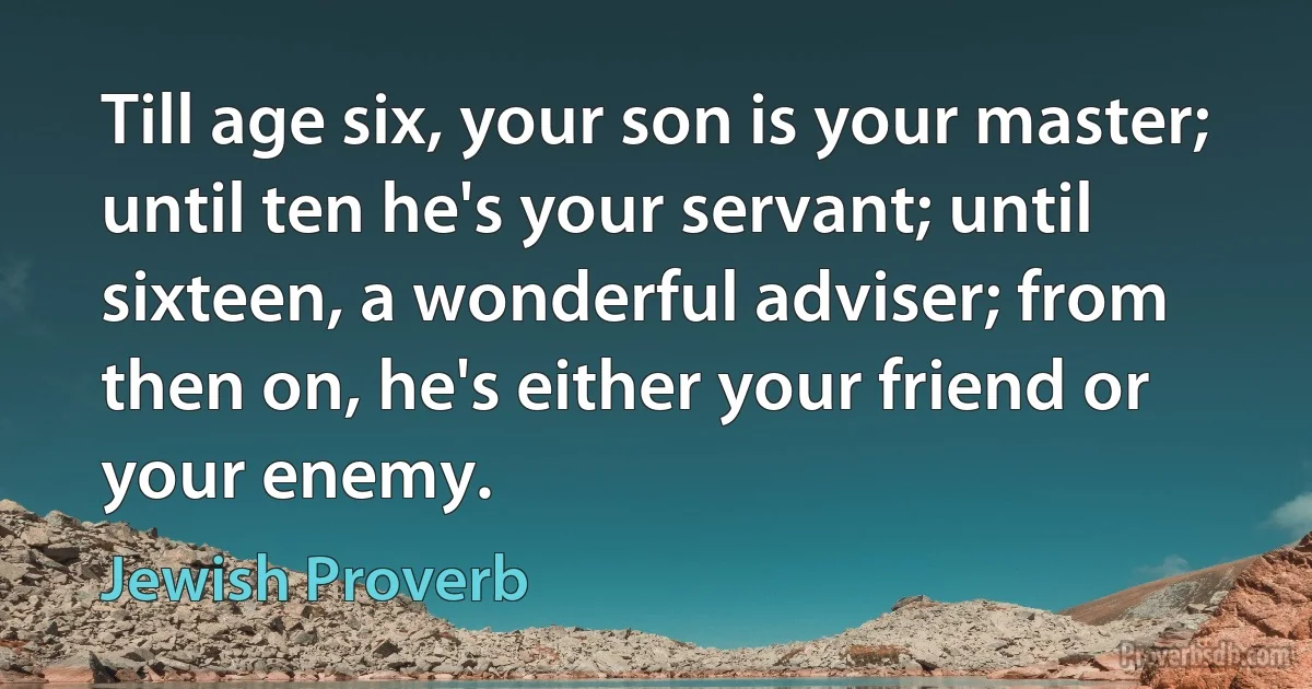 Till age six, your son is your master; until ten he's your servant; until sixteen, a wonderful adviser; from then on, he's either your friend or your enemy. (Jewish Proverb)