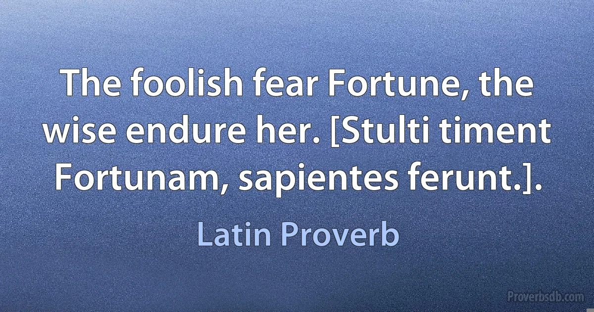 The foolish fear Fortune, the wise endure her. [Stulti timent Fortunam, sapientes ferunt.]. (Latin Proverb)