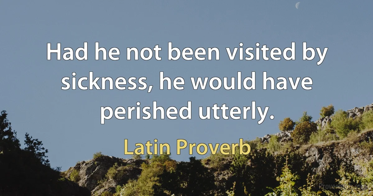 Had he not been visited by sickness, he would have perished utterly. (Latin Proverb)