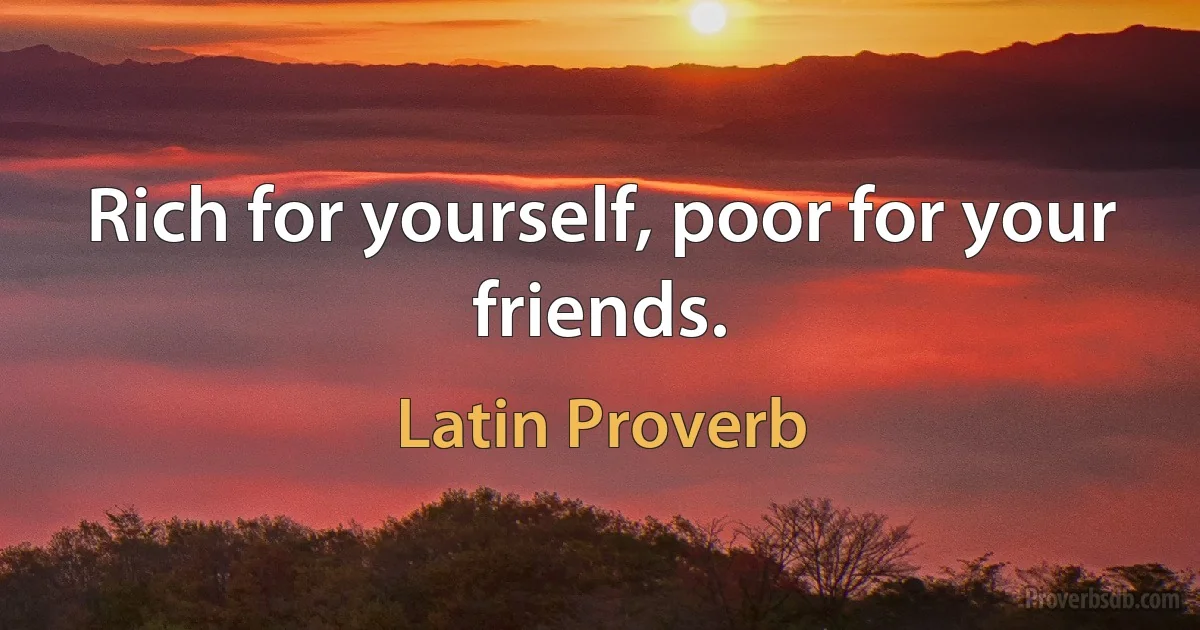 Rich for yourself, poor for your friends. (Latin Proverb)