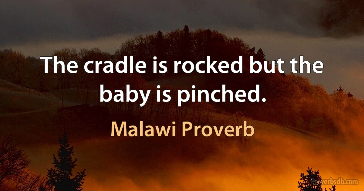 The cradle is rocked but the baby is pinched. (Malawi Proverb)