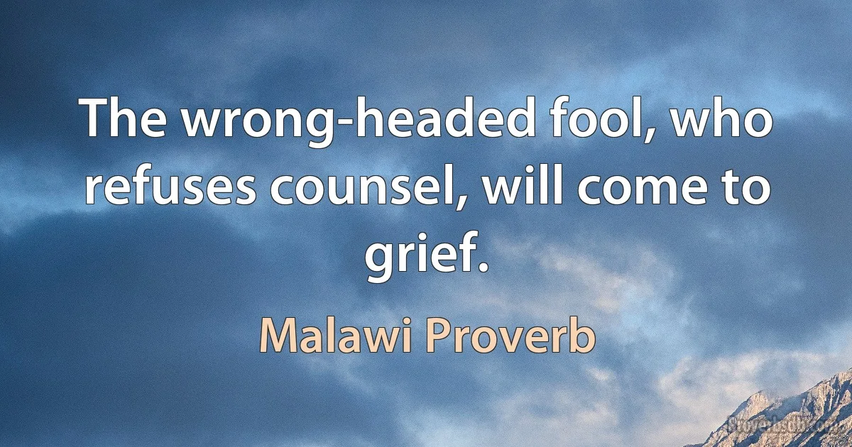 The wrong-headed fool, who refuses counsel, will come to grief. (Malawi Proverb)