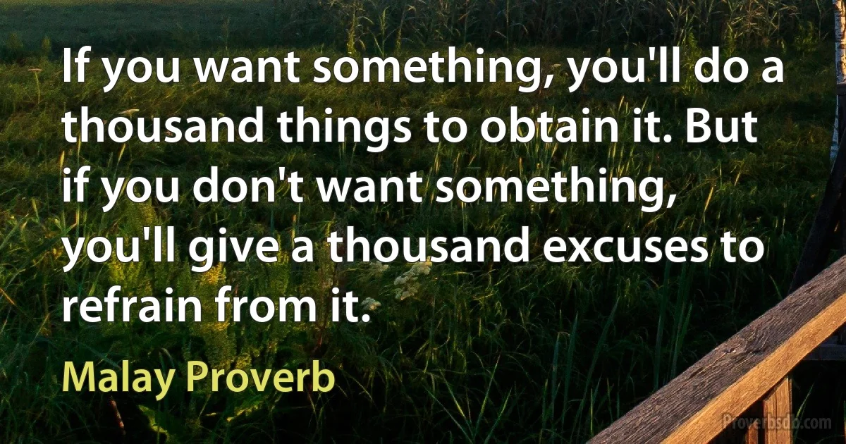 If you want something, you'll do a thousand things to obtain it. But if you don't want something, you'll give a thousand excuses to refrain from it. (Malay Proverb)