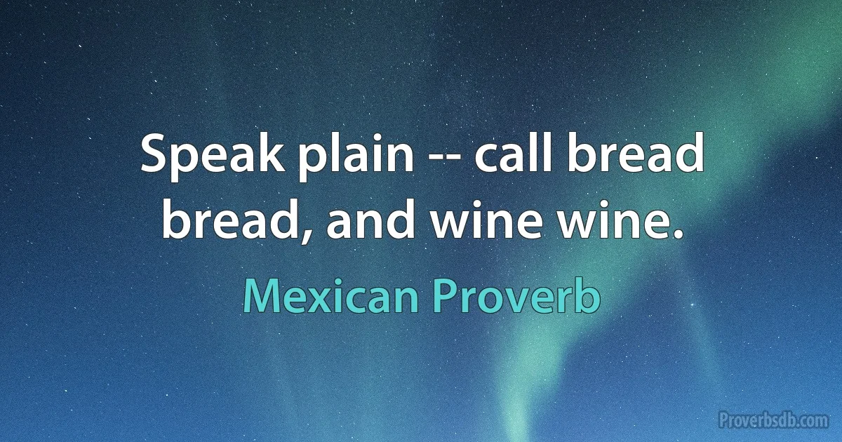 Speak plain -- call bread bread, and wine wine. (Mexican Proverb)