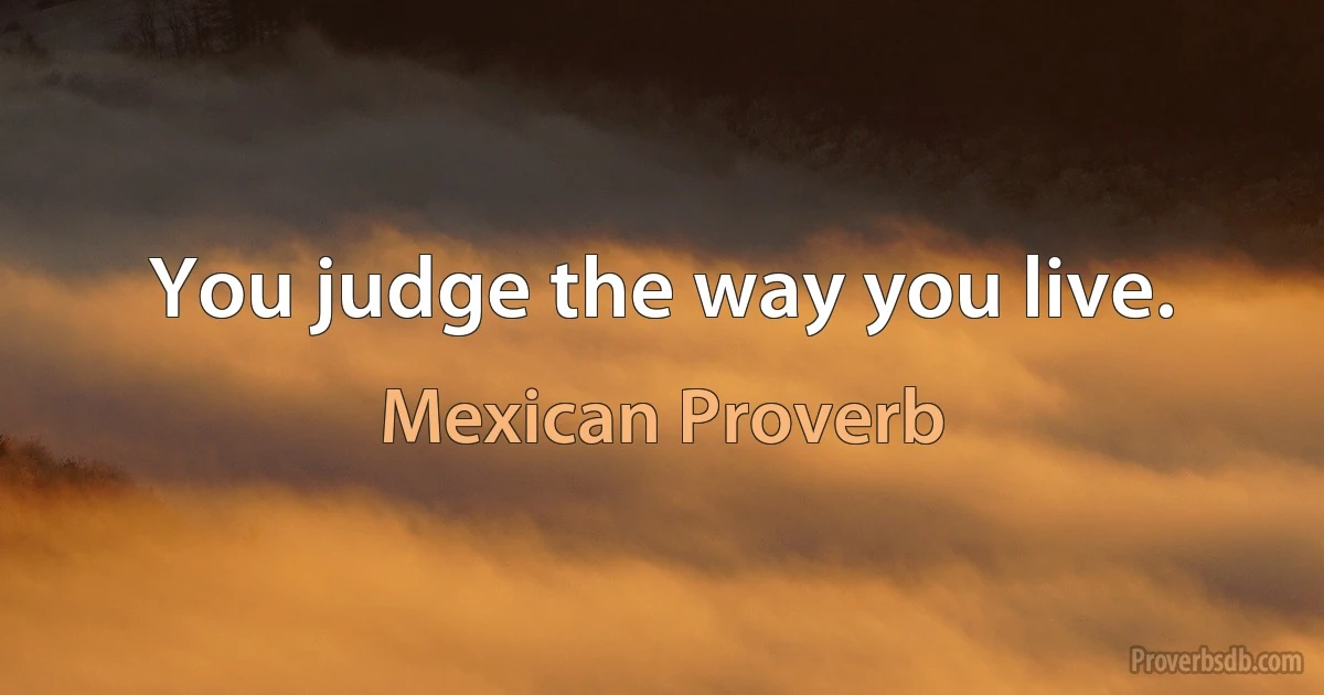 You judge the way you live. (Mexican Proverb)