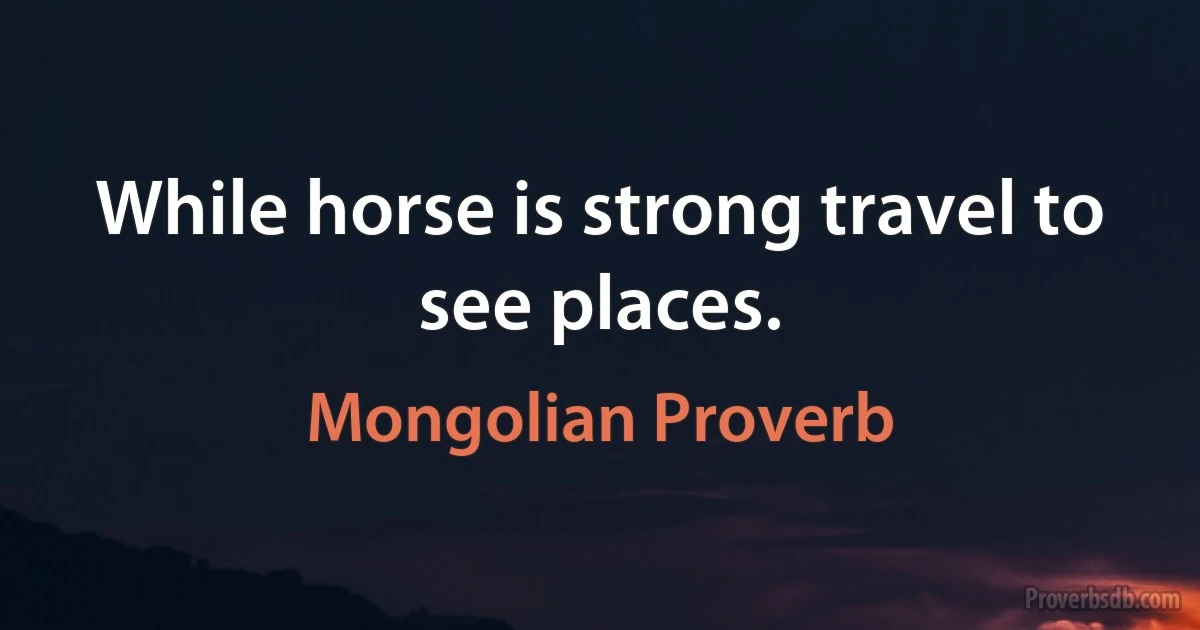 While horse is strong travel to see places. (Mongolian Proverb)