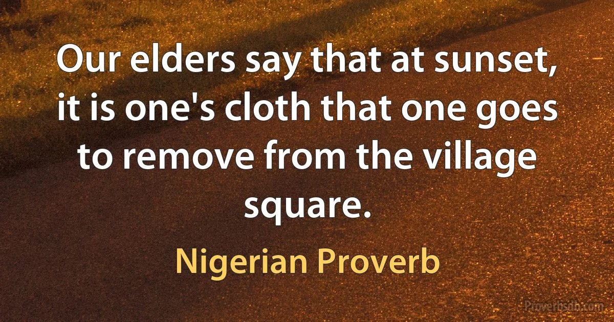 Our elders say that at sunset, it is one's cloth that one goes to remove from the village square. (Nigerian Proverb)