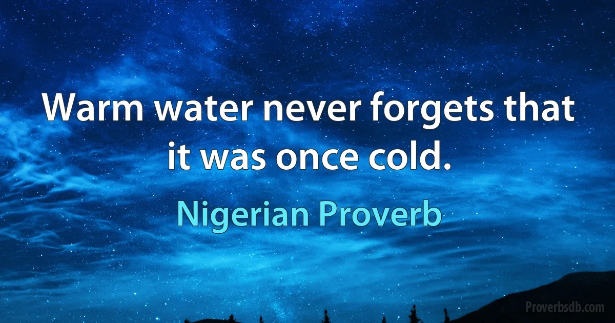 Warm water never forgets that it was once cold. (Nigerian Proverb)