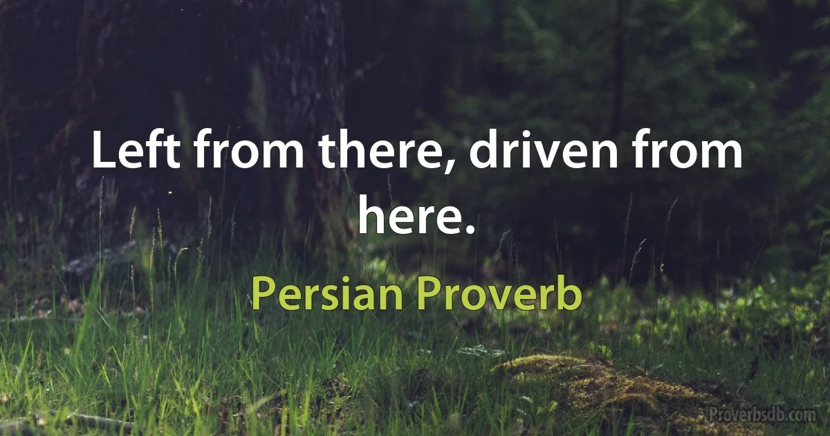 Left from there, driven from here. (Persian Proverb)