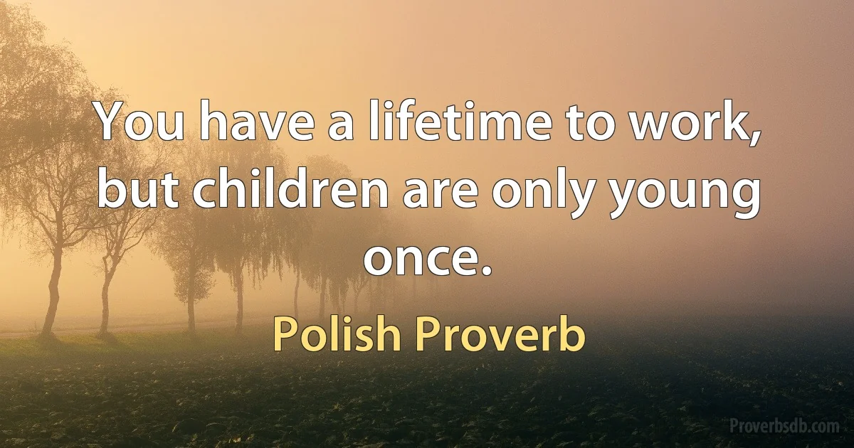 You have a lifetime to work, but children are only young once. (Polish Proverb)