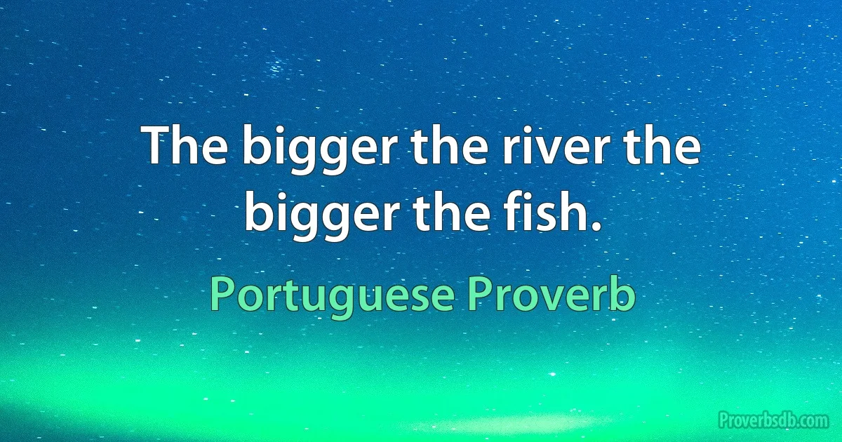 The bigger the river the bigger the fish. (Portuguese Proverb)