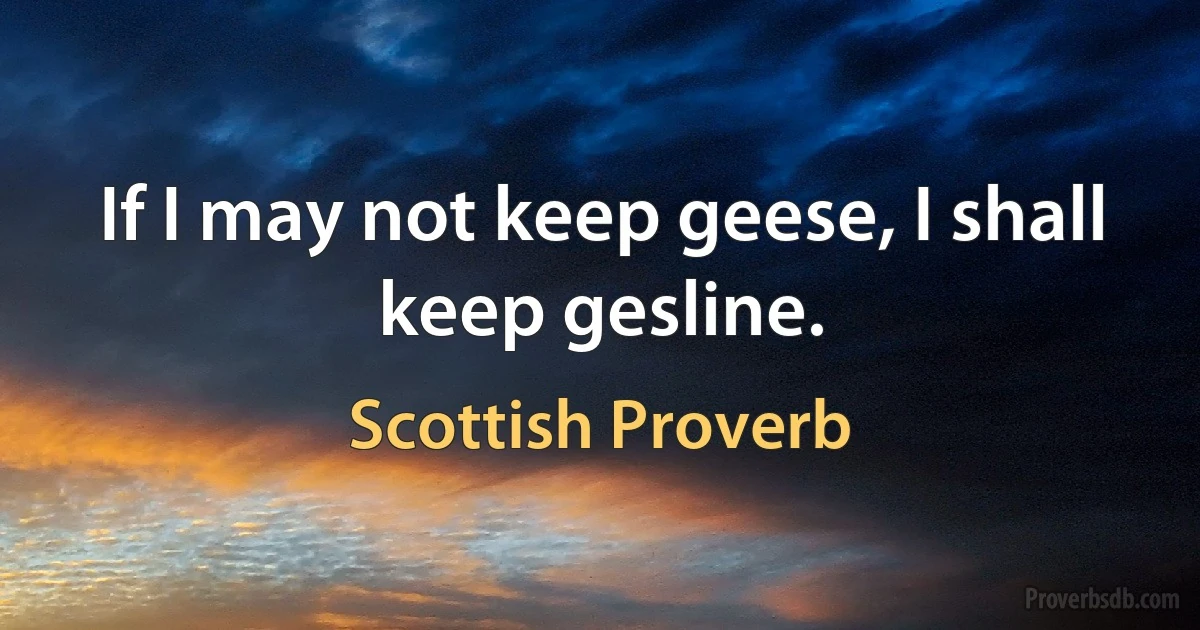 If I may not keep geese, I shall keep gesline. (Scottish Proverb)