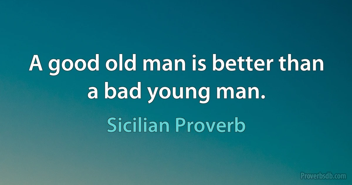 A good old man is better than a bad young man. (Sicilian Proverb)