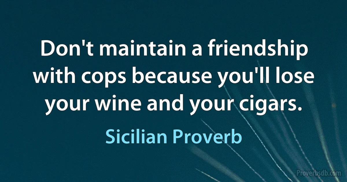 Don't maintain a friendship with cops because you'll lose your wine and your cigars. (Sicilian Proverb)