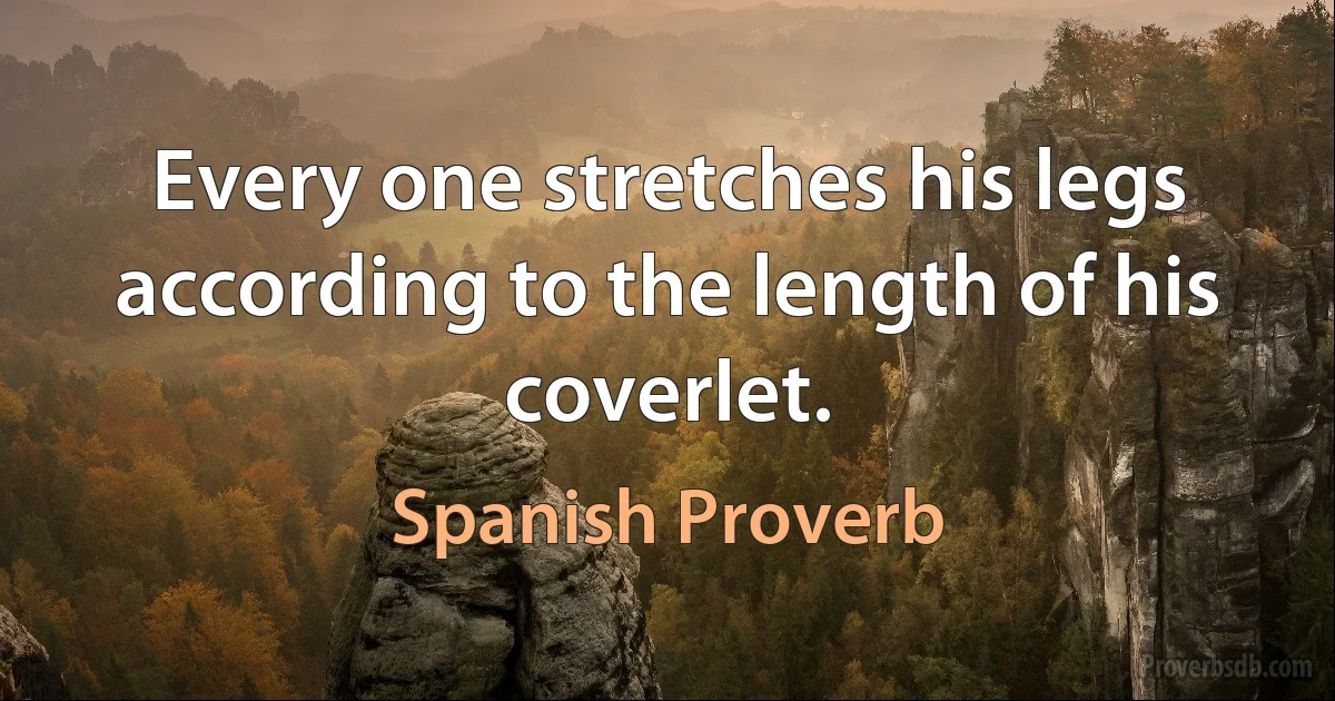 Every one stretches his legs according to the length of his coverlet. (Spanish Proverb)