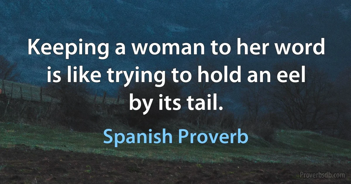 Keeping a woman to her word is like trying to hold an eel by its tail. (Spanish Proverb)