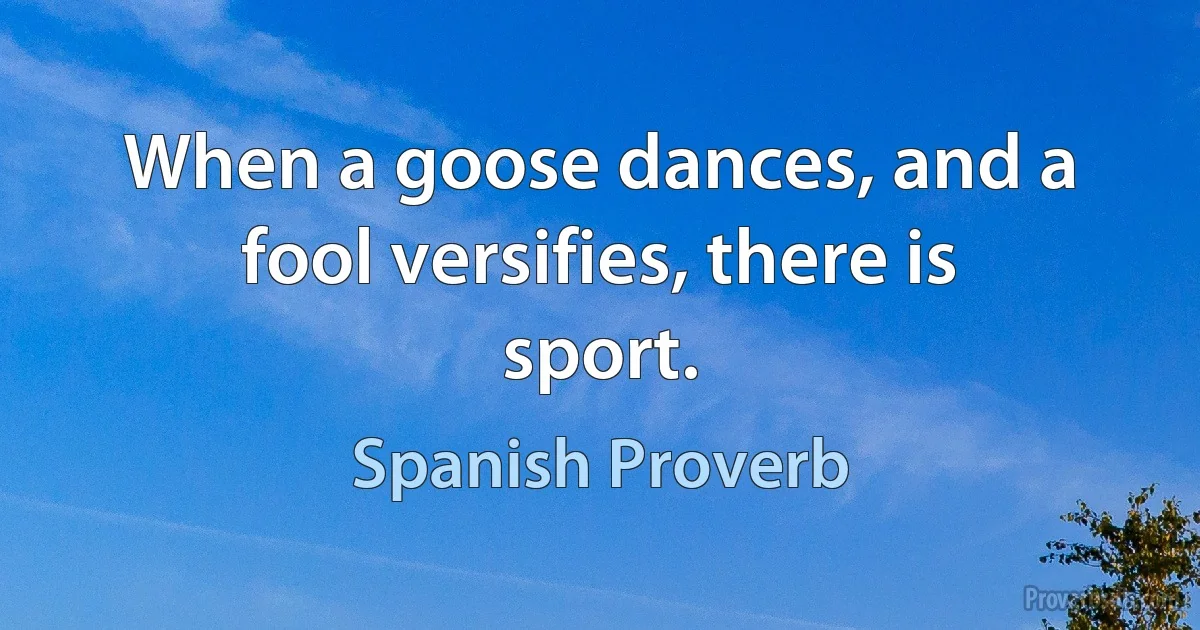 When a goose dances, and a fool versifies, there is sport. (Spanish Proverb)