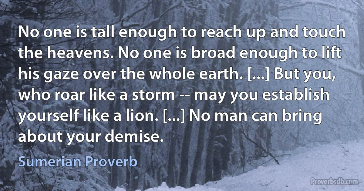 No one is tall enough to reach up and touch the heavens. No one is broad enough to lift his gaze over the whole earth. [...] But you, who roar like a storm -- may you establish yourself like a lion. [...] No man can bring about your demise. (Sumerian Proverb)