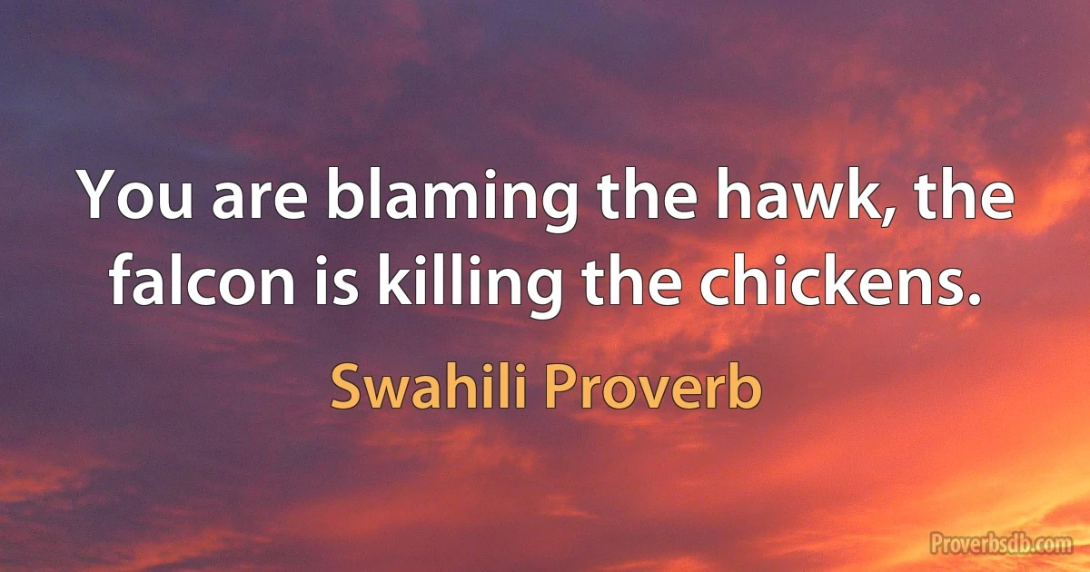 You are blaming the hawk, the falcon is killing the chickens. (Swahili Proverb)