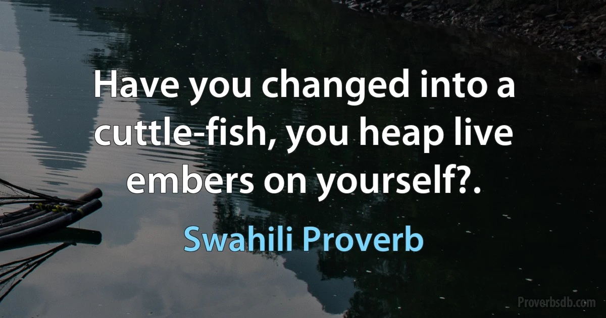 Have you changed into a cuttle-fish, you heap live embers on yourself?. (Swahili Proverb)