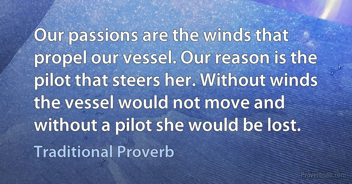 Our passions are the winds that propel our vessel. Our reason is the pilot that steers her. Without winds the vessel would not move and without a pilot she would be lost. (Traditional Proverb)